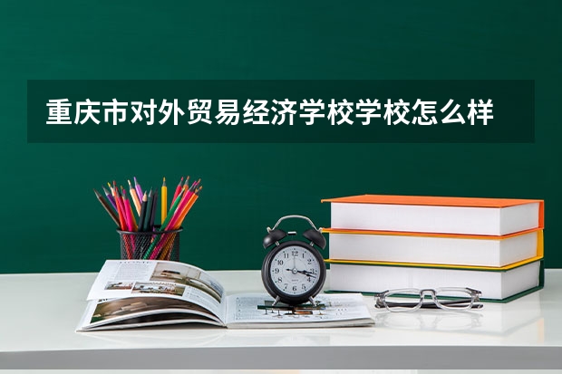 重庆市对外贸易经济学校学校怎么样 重庆市对外贸易经济学校地址在哪