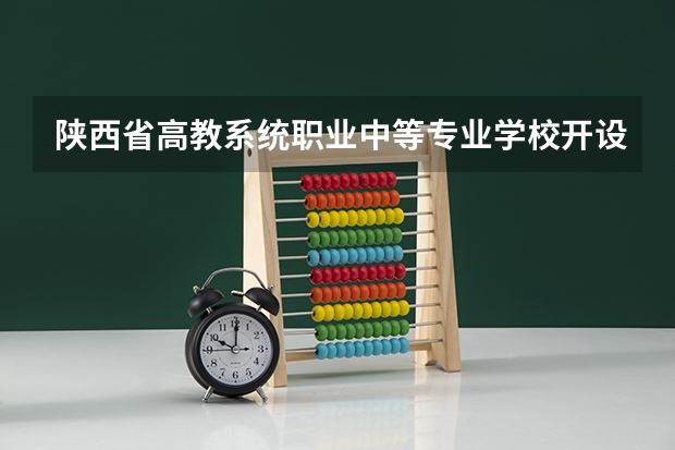 陕西省高教系统职业中等专业学校开设专业有哪些 陕西省高教系统职业中等专业学校优势专业有什么