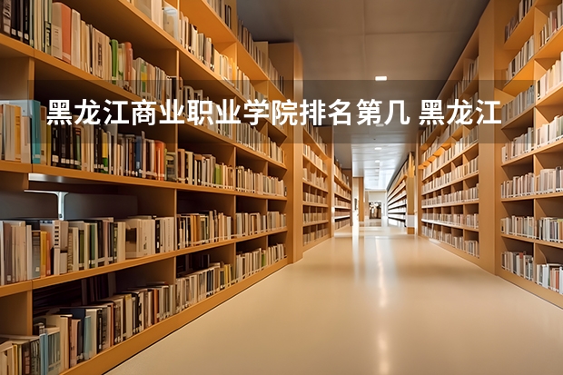 黑龙江商业职业学院排名第几 黑龙江商业职业学院有哪些王牌专业