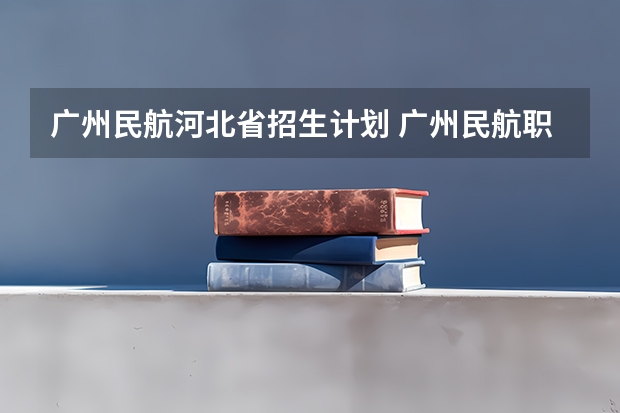 广州民航河北省招生计划 广州民航职业技术学院招生要求