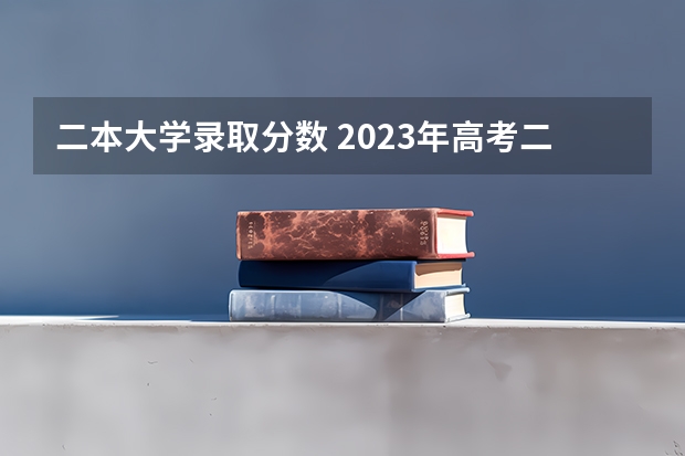 二本大学录取分数 2023年高考二本文科分数线