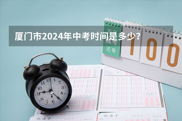 厦门市2024年中考时间是多少？
