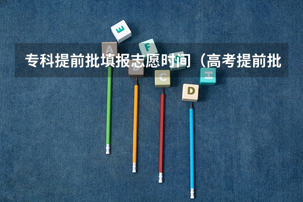 专科提前批填报志愿时间（高考提前批志愿填报时间）