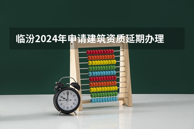 临汾2024年申请建筑资质延期办理详细步骤和要求是什么