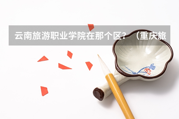 云南旅游职业学院在那个区？（重庆旅游职业学院地址）