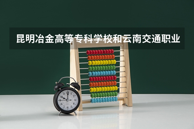昆明冶金高等专科学校和云南交通职业技术学院哪个好
