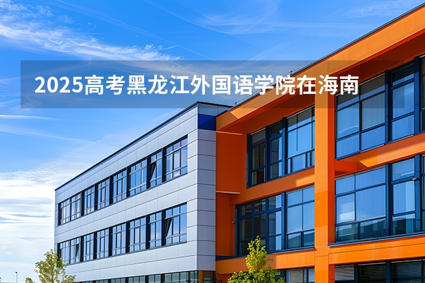 2025高考黑龙江外国语学院在海南招生计划介绍
