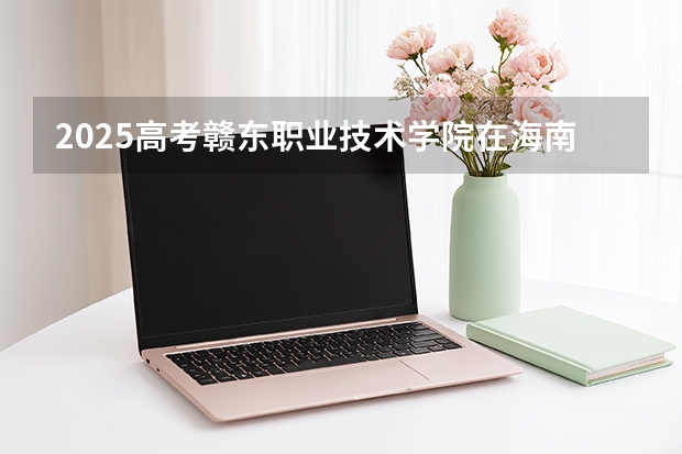 2025高考赣东职业技术学院在海南招生计划介绍