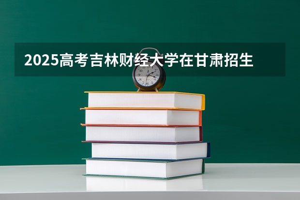 2025高考吉林财经大学在甘肃招生计划介绍