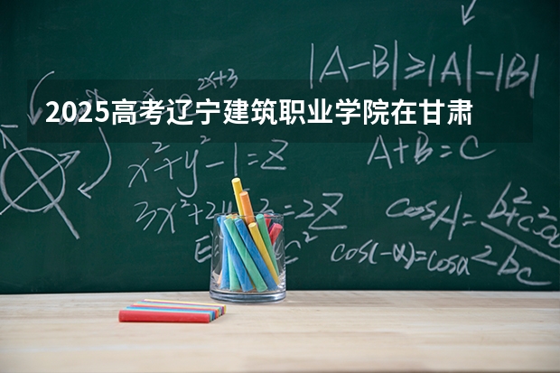 2025高考辽宁建筑职业学院在甘肃招生计划介绍