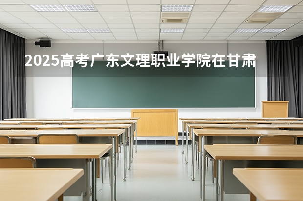 2025高考广东文理职业学院在甘肃招生计划介绍