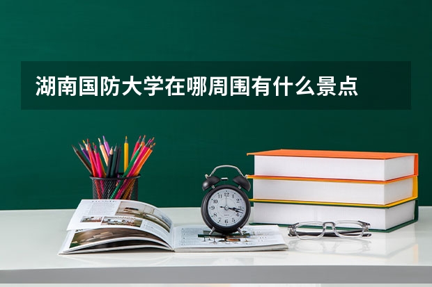 湖南国防大学在哪周围有什么景点