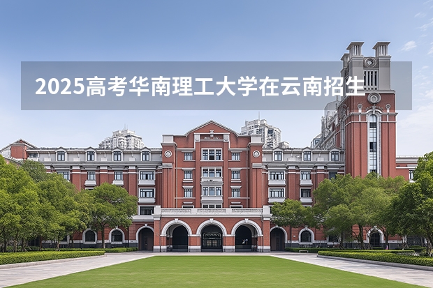 2025高考华南理工大学在云南招生计划介绍
