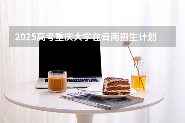 2025高考重庆大学在云南招生计划介绍