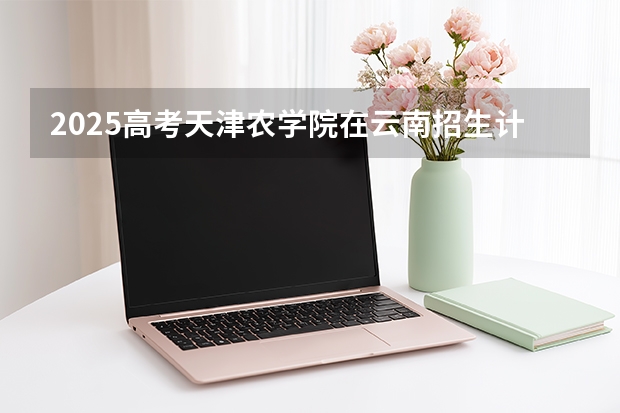 2025高考天津农学院在云南招生计划介绍