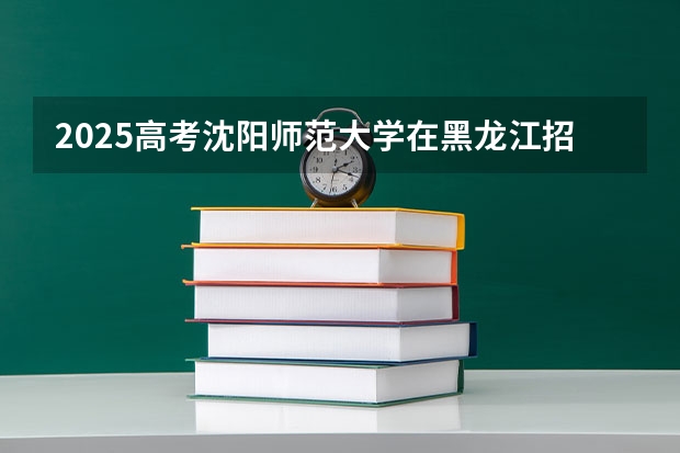 2025高考沈阳师范大学在黑龙江招生计划介绍