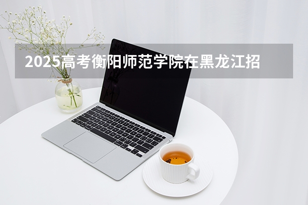 2025高考衡阳师范学院在黑龙江招生计划介绍