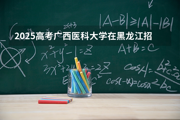 2025高考广西医科大学在黑龙江招生计划介绍