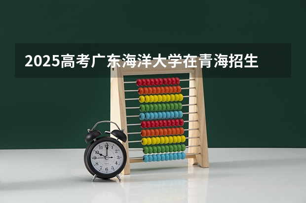 2025高考广东海洋大学在青海招生计划介绍