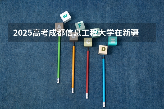 2025高考成都信息工程大学在新疆招生计划介绍