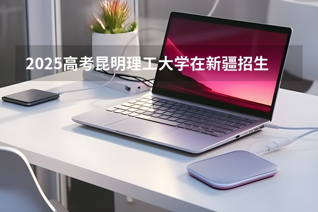 2025高考昆明理工大学在新疆招生计划介绍