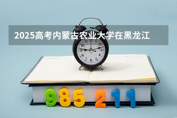 2025高考内蒙古农业大学在黑龙江招生计划介绍