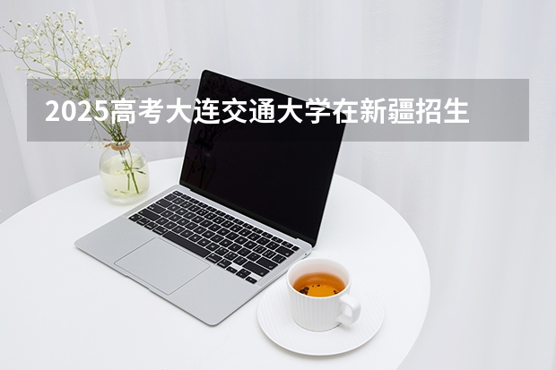 2025高考大连交通大学在新疆招生计划介绍