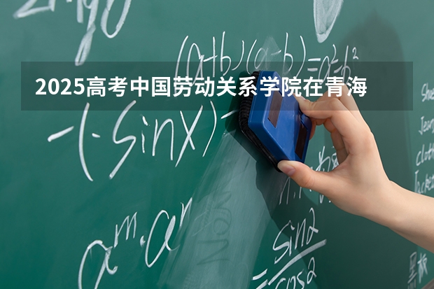 2025高考中国劳动关系学院在青海招生计划介绍