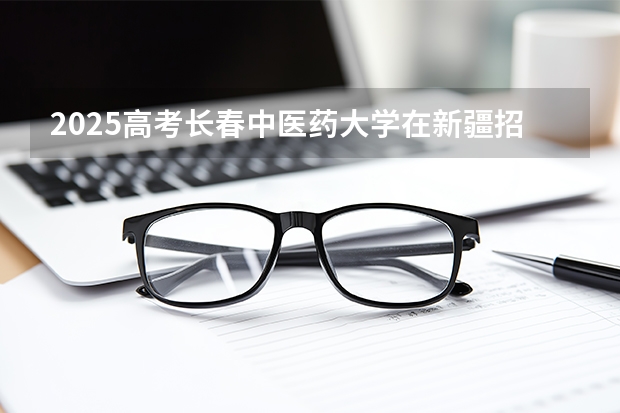 2025高考长春中医药大学在新疆招生计划介绍