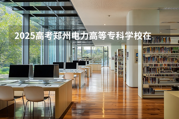 2025高考郑州电力高等专科学校在云南招生计划介绍