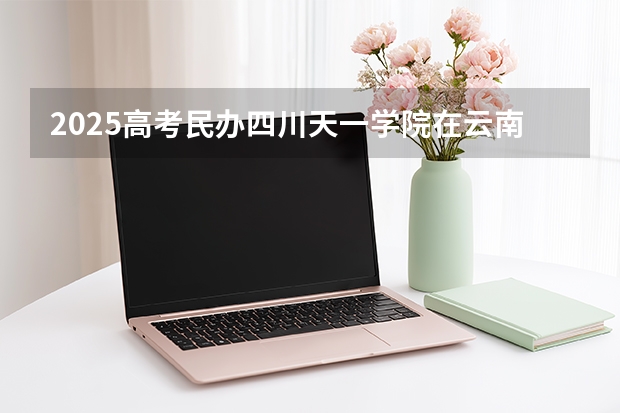 2025高考民办四川天一学院在云南招生计划介绍