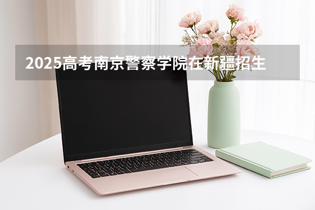 2025高考南京警察学院在新疆招生计划介绍