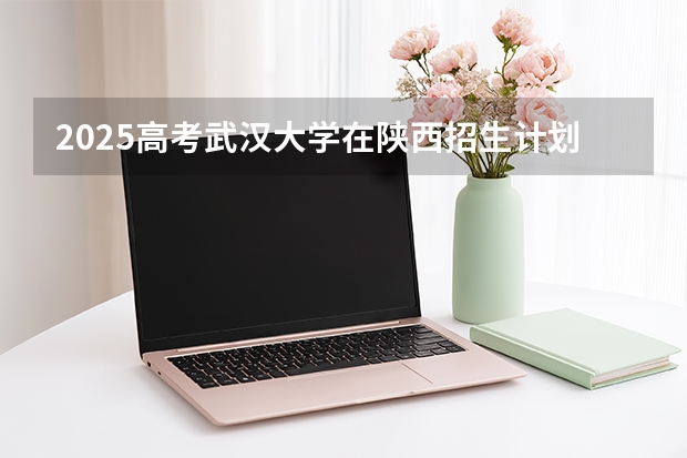 2025高考武汉大学在陕西招生计划介绍