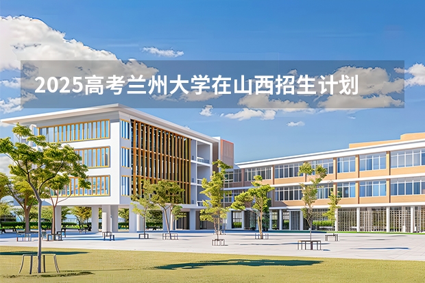 2025高考兰州大学在山西招生计划介绍