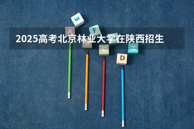 2025高考北京林业大学在陕西招生计划介绍