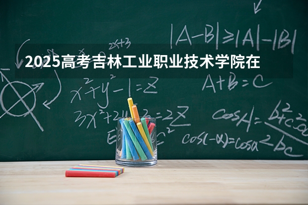 2025高考吉林工业职业技术学院在青海招生计划介绍