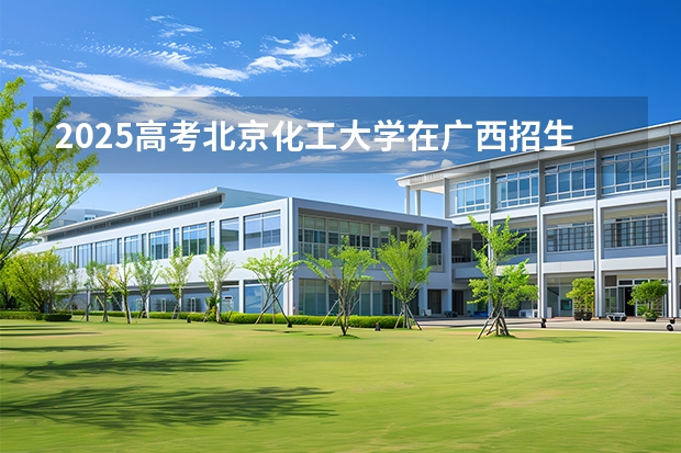 2025高考北京化工大学在广西招生计划介绍