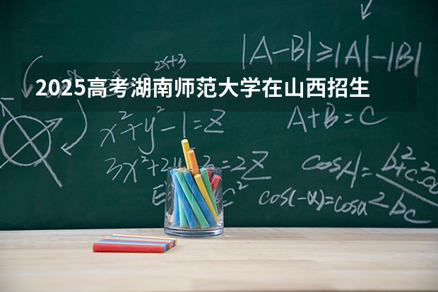 2025高考湖南师范大学在山西招生计划介绍