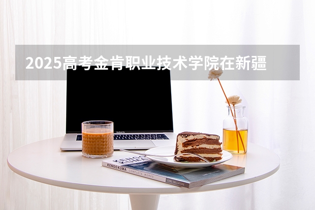 2025高考金肯职业技术学院在新疆招生计划介绍