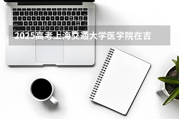 2025高考上海交通大学医学院在吉林招生计划介绍