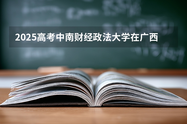 2025高考中南财经政法大学在广西招生计划介绍