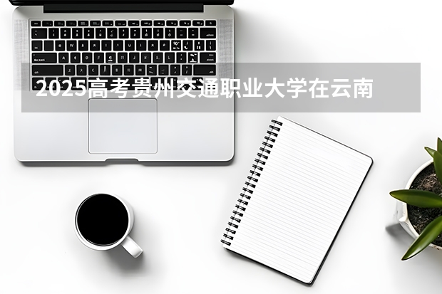 2025高考贵州交通职业大学在云南招生计划介绍