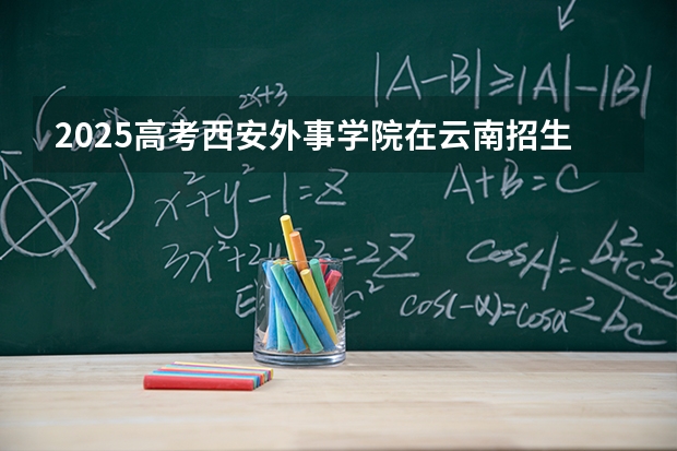 2025高考西安外事学院在云南招生计划介绍