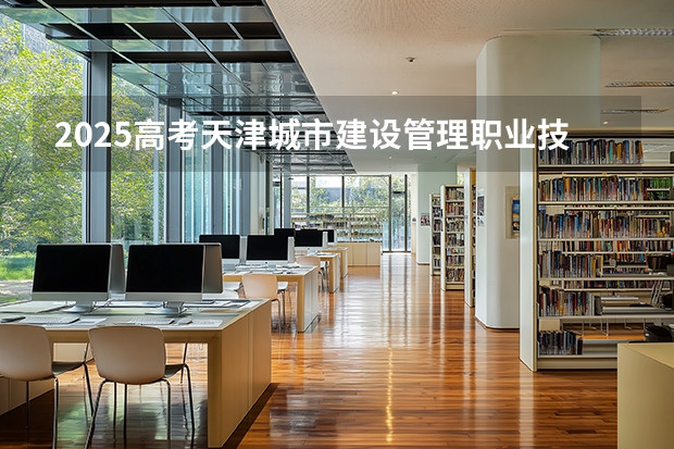 2025高考天津城市建设管理职业技术学院在青海招生计划介绍