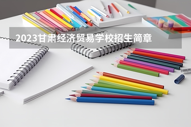 2023甘肃经济贸易学校招生简章 2023甘肃经济贸易学校录取人数