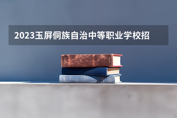 2023玉屏侗族自治中等职业学校招生简章 2023玉屏侗族自治中等职业学校录取人数