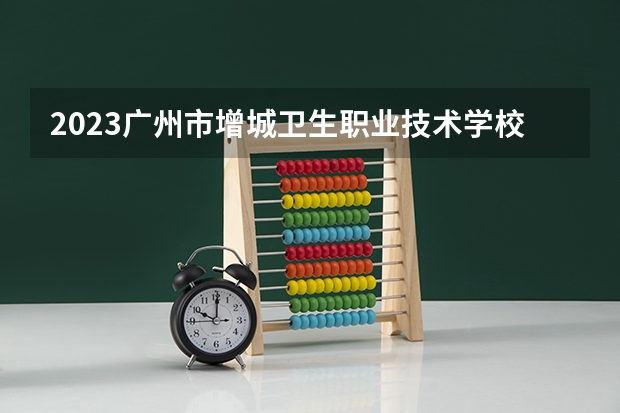 2023广州市增城卫生职业技术学校招生简章 2023广州市增城卫生职业技术学校录取人数