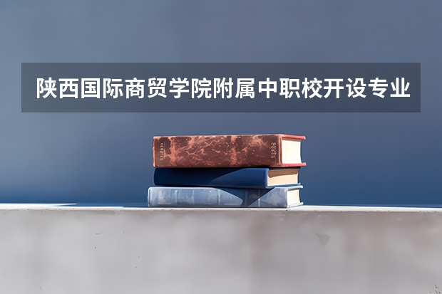 陕西国际商贸学院附属中职校开设专业有哪些 陕西国际商贸学院附属中职校优势专业有什么