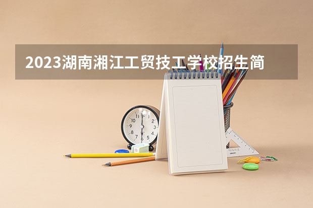 2023湖南湘江工贸技工学校招生简章 2023湖南湘江工贸技工学校录取人数