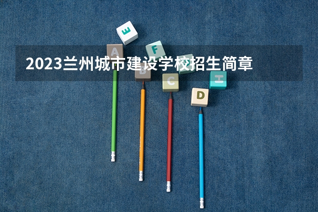 2023兰州城市建设学校招生简章 2023兰州城市建设学校录取人数